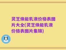 灵芝焕能乳液价格表图片大全(灵芝焕能乳液价格表图片集锦)