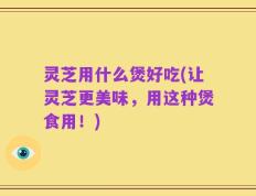 灵芝用什么煲好吃(让灵芝更美味，用这种煲食用！)