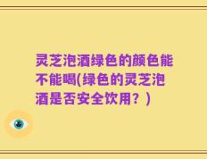 灵芝泡酒绿色的颜色能不能喝(绿色的灵芝泡酒是否安全饮用？)