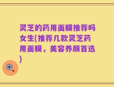 灵芝的药用面膜推荐吗女生(推荐几款灵芝药用面膜，美容养颜首选)