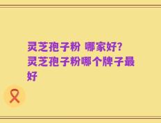 灵芝孢子粉 哪家好？灵芝孢子粉哪个牌子最好