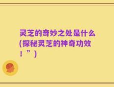 灵芝的奇妙之处是什么(探秘灵芝的神奇功效！”)