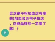 灵芝孢子粉加盟店有哪些(加盟灵芝孢子粉店，这些品牌您一定要了解！)