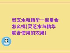 灵芝水和精华一起用会怎么样(灵芝水与精华联合使用的效果)