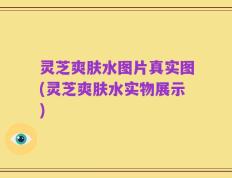 灵芝爽肤水图片真实图(灵芝爽肤水实物展示)