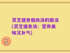 灵芝猪骨瘦肉汤的做法(灵芝猪骨汤：营养美味又补气)