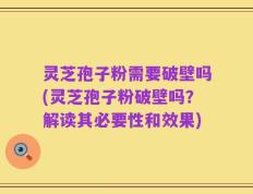 灵芝孢子粉需要破壁吗(灵芝孢子粉破壁吗？解读其必要性和效果)