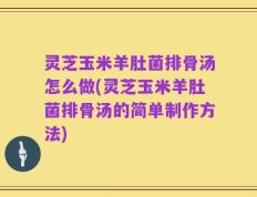 灵芝玉米羊肚菌排骨汤怎么做(灵芝玉米羊肚菌排骨汤的简单制作方法)
