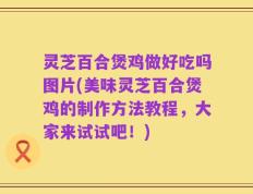 灵芝百合煲鸡做好吃吗图片(美味灵芝百合煲鸡的制作方法教程，大家来试试吧！)