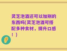 灵芝泡酒还可以加别的东西吗(灵芝泡酒可搭配多种食材，提升口感！)