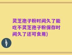 灵芝孢子粉时间久了能吃不灵芝孢子粉保存时间久了还可食用)