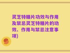 灵芝特膳片功效与作用及禁忌灵芝特膳片的功效、作用与禁忌注意事项)