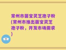 常州市菌宝灵芝孢子粉(常州市推出菌宝灵芝孢子粉，开发市场需求)