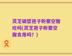 灵芝破壁孢子粉要空腹吃吗(灵芝孢子粉要空腹食用吗？)
