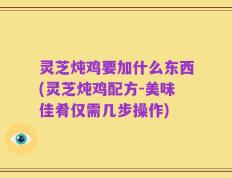 灵芝炖鸡要加什么东西(灵芝炖鸡配方-美味佳肴仅需几步操作)