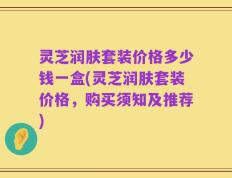 灵芝润肤套装价格多少钱一盒(灵芝润肤套装价格，购买须知及推荐)