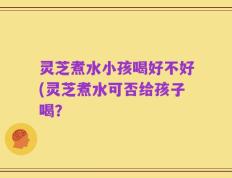 灵芝煮水小孩喝好不好(灵芝煮水可否给孩子喝？