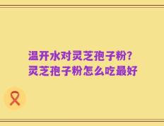 温开水对灵芝孢子粉？灵芝孢子粉怎么吃最好
