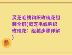 灵芝毛线钩织玫瑰花组装全屏(灵芝毛线钩织玫瑰花：组装步骤详解)