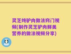 灵芝炖驴肉做法窍门视频(制作灵芝驴肉鲜美营养的做法视频分享)