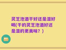 灵芝泡酒干好还是湿好喝(干的灵芝泡酒好还是湿的更美味？)