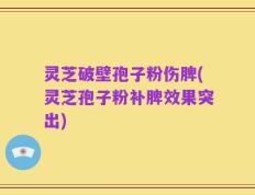 灵芝破壁孢子粉伤脾(灵芝孢子粉补脾效果突出)