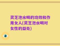 灵芝泡水喝的功效和作用女人(灵芝泡水喝对女性的益处)