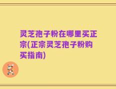 灵芝孢子粉在哪里买正宗(正宗灵芝孢子粉购买指南)