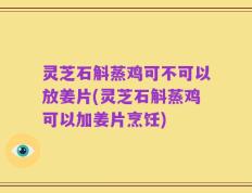 灵芝石斛蒸鸡可不可以放姜片(灵芝石斛蒸鸡可以加姜片烹饪)
