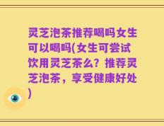 灵芝泡茶推荐喝吗女生可以喝吗(女生可尝试饮用灵芝茶么？推荐灵芝泡茶，享受健康好处)