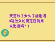 灵芝放了太久了能泡酒吗(放久的灵芝还能用来泡酒吗？)