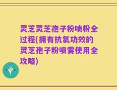 灵芝灵芝孢子粉喷粉全过程(拥有抗氧功效的灵芝孢子粉喷雾使用全攻略)
