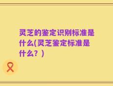 灵芝的鉴定识别标准是什么(灵芝鉴定标准是什么？)