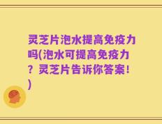 灵芝片泡水提高免疫力吗(泡水可提高免疫力？灵芝片告诉你答案！)