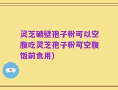 灵芝破壁孢子粉可以空腹吃灵芝孢子粉可空腹饭前食用)