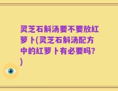 灵芝石斛汤要不要放红萝卜(灵芝石斛汤配方中的红萝卜有必要吗？)