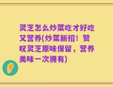 灵芝怎么炒菜吃才好吃又营养(炒菜新招！赞叹灵芝原味保留，营养美味一次拥有)