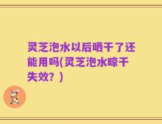 灵芝泡水以后晒干了还能用吗(灵芝泡水晾干失效？)