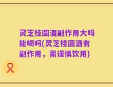 灵芝桂圆酒副作用大吗能喝吗(灵芝桂圆酒有副作用，需谨慎饮用)