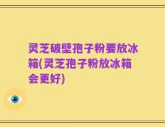 灵芝破壁孢子粉要放冰箱(灵芝孢子粉放冰箱会更好)