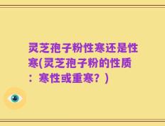 灵芝孢子粉性寒还是性寒(灵芝孢子粉的性质：寒性或重寒？)