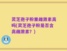 灵芝孢子粉里雌激素高吗(灵芝孢子粉是否含高雌激素？)
