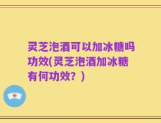 灵芝泡酒可以加冰糖吗功效(灵芝泡酒加冰糖有何功效？)