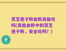 灵芝孢子粉血粉高能吃吗(高能血粉中的灵芝孢子粉，安全吃吗？)