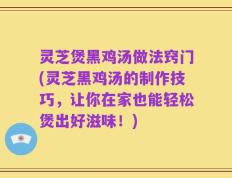 灵芝煲黑鸡汤做法窍门(灵芝黑鸡汤的制作技巧，让你在家也能轻松煲出好滋味！)