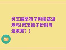 灵芝破壁孢子粉能高温煮吗(灵芝孢子粉耐高温煮煮？)