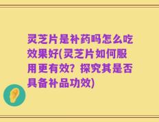 灵芝片是补药吗怎么吃效果好(灵芝片如何服用更有效？探究其是否具备补品功效)