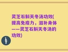 灵芝石斛天冬汤功效(提高免疫力，滋补身体——灵芝石斛天冬汤的功效)