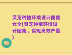 灵芝种植环境设计图集大全(灵芝种植环境设计图集，实现高效产量)