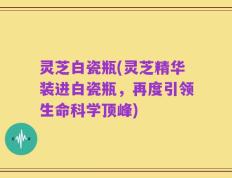 灵芝白瓷瓶(灵芝精华装进白瓷瓶，再度引领生命科学顶峰)